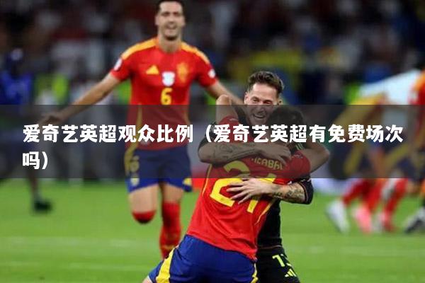 愛(ài)奇藝英超觀眾比例（愛(ài)奇藝英超有免費(fèi)場(chǎng)次嗎）